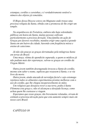 estampas, cordões e coroinhas, e é verdadeiramente notável o
número dos objetos já remetidos.

   O Bispo dessa Diocese esteve em Mugnano onde trouxe uma
preciosa relíquia da Santa, obtida com a promessa de lhe erigir um
templo.

  Na arquidiocese de Fortaleza, embora não haja solenidades
públicas em honra da Santa, muitas pessoas cultivam
particularmente a preciosa devoção. Uma família em ação de
Graças por favores recebidos, mandou erigir uma capela à grande
Santa em um bairro da cidade, havendo com freqüência missa e
ensino de catecismo.

   Já não são poucas as graças derramadas pela milagrosa Santa
em terras do Brasil.
   Uma moça, vítima de apendicite supurada, a quem os médicos já
não podiam mais dar esperanças, salvou-se graças ao cordão da
Virgem Mártir.

   Outra jovem também desenganada invocou a Santa do cordão,
mesmo sem saber o nome, suplicou que rezassem à Santa, e se viu
livre da morte.
   Outra jovem, ainda atacada de nevralgia facial e cujo estomago
rejeitava todos os alimentos experimentou prontas melhoras com o
uso do cordão, que lhe chegou inesperavelmente às mãos.
   Um religioso que desejava rever a sua terra, pediu à Santa
Filomena esta graça e, não só alcançou a desejada licença, como
achou quem lhe custeasse a viagem.
   Esperamos que essas graças, tão brevemente relatadas, sirvam de
estímulo à preciosa devoção para que esta aumente sempre mais em
nosso caro Brasil.



  CAPÍTULO 10



                                                                  58
 
