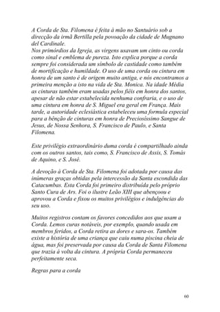 A Corda de Sta. Filomena é feita à mão no Santuário sob a
direcção da irmã Bertilla pela povoação da cidade de Mugnano
del Cardinale.
Nos primórdios da Igreja, as virgens usavam um cinto ou corda
como sinal e emblema de pureza. Isto explica porque a corda
sempre foi considerada um símbolo de castidade como também
de mortificação e humildade. O uso de uma corda ou cintura em
honra de um santo é de origem muito antiga, e nós encontramos a
primeira menção a isto na vida de Sta. Monica. Na idade Média
as cinturas também eram usadas pelos fiéis em honra dos santos,
apesar de não estar estabelecida nenhuma confraria, e o uso de
uma cintura em honra de S. Miguel era geral em França. Mais
tarde, a autoridade eclesiástica estabeleceu uma formula especial
para a bênção de cinturas em honra de Preciosíssimo Sangue de
Jesus, de Nossa Senhora, S. Francisco de Paulo, e Santa
Filomena.

Este privilégio extraordinário duma corda é compartilhado ainda
com os outros santos, tais como, S. Francisco de Assis, S. Tomás
de Aquino, e S. José.

A devoção à Corda de Sta. Filomena foi adotada por causa das
inúmeras graças obtidas pela intercessão da Santa escondida das
Catacumbas. Esta Corda foi primeiro distribuída pelo próprio
Santo Cura de Ars. Foi o ilustre Leão XIII que abençoou e
aprovou a Corda e fixou os muitos privilégios e indulgências do
seu uso.

Muitos registros contam os favores concedidos aos que usam a
Corda. Lemos curas notáveis, por exemplo, quando usada em
membros feridos, a Corda retira as dores e sara-os. Também
existe a história de uma criança que caiu numa piscina cheia de
água, mas foi preservada por causa da Corda de Santa Filomena
que trazia á volta da cintura. A própria Corda permaneceu
perfeitamente seca.

Regras para a corda



                                                               60
 