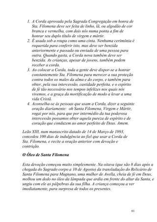 1. A Corda aprovada pela Sagrada Congregação em honra de
     Sta. Filomena deve ser feita de linho, lã, ou algodão de cor
     branca e vermelha, com dois nós numa ponta a fim de
     honrar seu duplo título de virgem e mártir.
  2. É usada sob a roupa como uma cinta. Nenhuma cerimônia é
     requerida para conferir isto, mas deve ser benzida
     anteriormente e passada ou enviada de uma pessoa para
     outra. Quando gasta, a Corda nova também deve ser
     benzida. As crianças, apesar de jovens, também podem
     receber a corda.
  3. Ao colocar a Corda, toda a gente deve dispor-se a honrar
     constantemente Sta. Filomena para merecer a sua proteção
     contra todos os males da alma e do corpo, e também para
     obter, pela sua intercessão, castidade perfeita, e o espírito
     de fé tão necessário nos tempos infelizes nos quais nós
     vivemos, e a graça da mortificação de modo a levar a uma
     vida Cristã.
  4. Aconselha-se ás pessoas que usam a Corda, dizer a seguinte
     oração diariamente: oh Santa Filomena, Virgem e Mártir,
     rogai por nós, para que por intermédio da tua poderosa
     intercessão possamos obter aquela pureza de espírito e de
     coração que conduzem ao amor perfeito de Deus. Amem.

Leão XIII, num manuscrito datado de 14 de Março de 1893,
concedeu 100 dias de indulgência ao fiel que usar a Corda de
Sta. Filomena, e recite a oração anterior com devoção e
contrição.

O Óleo de Santa Filomena

Esta devoção começou muito simplesmente. Na oitava (que são 8 dias após a
chegada do Sagrado corpo a 10 de Agosto) da transladação do Relicário de
Santa Filomena para Mugnano, uma mulher de Avella, cheia de fé em Deus,
molhou um dedo no óleo da lâmpada que ardia em frente do altar da Santa, e
ungiu com ele as pálpebras da sua filha. A criança começou a ver
imediatamente, para surpresa de todos os presentes.




                                                                61
 
