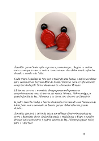 Á medida que a Celebração se prepara para começar, chegam os muitos
autocarros que trazem os muitos representantes das várias Arquiconfrarias
de todo o mundo e de Itália.

Cada grupo é saudado lá fora com o tocar de uma banda, e depois escoltado
para dentro até ao Sagrado Altar de Santa Filomena, para ser oficialmente
cumprimentado pelo Reitor do Santuário, Monsenhor Braschi.

Lá dentro, ouve-se o murmúrio do agrupamento de pessoas a
cumprimentam-se umas ás outras nos muitos idiomas. Velhos amigos, a
grande família de Sta. Filomena, e os doces sons do coro do Santuário.

O padre Braschi conduz a bênção do tumulo renovado de Don Francesco de
Lúcia junto com o seu busto de bronze que foi elaborado com grande
detalhe.

Á medida que toca o inicio da missa, um silêncio de reverência abate-se
sobre o Santuário cheio, da família unida, à medida que o Bispo e o padre
Braschi junto com outros 6 padres devotos de Sta. Filomena seguem todos
para o Altar Mor.



                                                               62
 