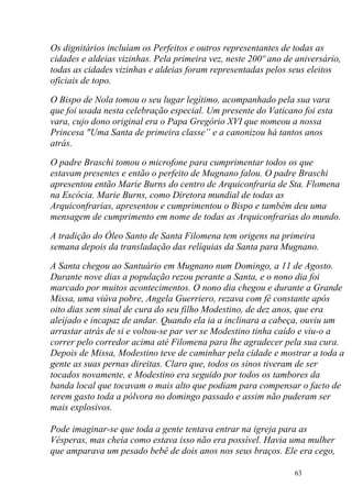 Os dignitários incluíam os Perfeitos e outros representantes de todas as
cidades e aldeias vizinhas. Pela primeira vez, neste 200º ano de aniversário,
todas as cidades vizinhas e aldeias foram representadas pelos seus eleitos
oficiais de topo.

O Bispo de Nola tomou o seu lugar legítimo, acompanhado pela sua vara
que foi usada nesta celebração especial. Um presente do Vaticano foi esta
vara, cujo dono original era o Papa Gregório XVI que nomeou a nossa
Princesa "Uma Santa de primeira classe” e a canonizou há tantos anos
atrás.

O padre Braschi tomou o microfone para cumprimentar todos os que
estavam presentes e então o perfeito de Mugnano falou. O padre Braschi
apresentou então Marie Burns do centro de Arquiconfraria de Sta. Flomena
na Escócia. Marie Burns, como Diretora mundial de todas as
Arquiconfrarias, apresentou e cumprimentou o Bispo e também deu uma
mensagem de cumprimento em nome de todas as Arquiconfrarias do mundo.

A tradição do Óleo Santo de Santa Filomena tem origens na primeira
semana depois da transladação das relíquias da Santa para Mugnano.

A Santa chegou ao Santuário em Mugnano num Domingo, a 11 de Agosto.
Durante nove dias a população rezou perante a Santa, e o nono dia foi
marcado por muitos acontecimentos. O nono dia chegou e durante a Grande
Missa, uma viúva pobre, Angela Guerriero, rezava com fé constante após
oito dias sem sinal de cura do seu filho Modestino, de dez anos, que era
aleijado e incapaz de andar. Quando ela ia a inclinara a cabeça, ouviu um
arrastar atrás de si e voltou-se par ver se Modestino tinha caído e viu-o a
correr pelo corredor acima até Filomena para lhe agradecer pela sua cura.
Depois de Missa, Modestino teve de caminhar pela cidade e mostrar a toda a
gente as suas pernas direitas. Claro que, todos os sinos tiveram de ser
tocados novamente, e Modestino era seguido por todos os tambores da
banda local que tocavam o mais alto que podiam para compensar o facto de
terem gasto toda a pólvora no domingo passado e assim não puderam ser
mais explosivos.

Pode imaginar-se que toda a gente tentava entrar na igreja para as
Vésperas, mas cheia como estava isso não era possível. Havia uma mulher
que amparava um pesado bebê de dois anos nos seus braços. Ele era cego,

                                                                63
 