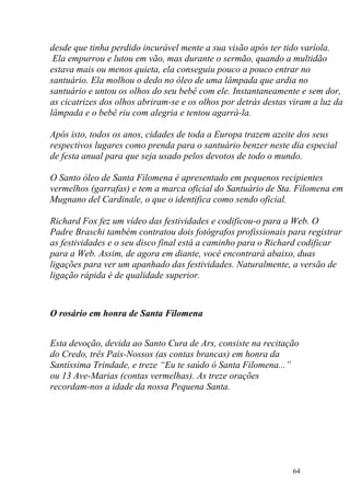 desde que tinha perdido incurável mente a sua visão após ter tido varíola.
 Ela empurrou e lutou em vão, mas durante o sermão, quando a multidão
estava mais ou menos quieta, ela conseguiu pouco a pouco entrar no
santuário. Ela molhou o dedo no óleo de uma lâmpada que ardia no
santuário e untou os olhos do seu bebê com ele. Instantaneamente e sem dor,
as cicatrizes dos olhos abriram-se e os olhos por detrás destas viram a luz da
lâmpada e o bebê riu com alegria e tentou agarrá-la.

Após isto, todos os anos, cidades de toda a Europa trazem azeite dos seus
respectivos lugares como prenda para o santuário benzer neste dia especial
de festa anual para que seja usado pelos devotos de todo o mundo.

O Santo óleo de Santa Filomena é apresentado em pequenos recipientes
vermelhos (garrafas) e tem a marca oficial do Santuário de Sta. Filomena em
Mugnano del Cardinale, o que o identifica como sendo oficial.

Richard Fox fez um vídeo das festividades e codificou-o para a Web. O
Padre Braschi também contratou dois fotógrafos profissionais para registrar
as festividades e o seu disco final está a caminho para o Richard codificar
para a Web. Assim, de agora em diante, você encontrará abaixo, duas
ligações para ver um apanhado das festividades. Naturalmente, a versão de
ligação rápida é de qualidade superior.



O rosário em honra de Santa Filomena


Esta devoção, devida ao Santo Cura de Ars, consiste na recitação
do Credo, três Pais-Nossos (as contas brancas) em honra da
Santíssima Trindade, e treze “Eu te saúdo ó Santa Filomena...”
ou 13 Ave-Marias (contas vermelhas). As treze orações
recordam-nos a idade da nossa Pequena Santa.




                                                                64
 