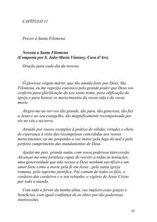 CAPÍTULO 11



  Preces à Santa Filomena


  Novena a Santa Filomena
(Composta por S. João-Maria Vianney, Cura d’Ars)

  Oração para cada dia da novena.



   Ó gloriosa virgem mártir, que tão amada foste por Deus, Sta.
Filomena, eu me regozijo convosco pelo grande poder que Deus vos
conferiu para glorificação do seu santo nome, para edificação da
igreja e para honrar os merecimentos da vossa vida e da vossa
morte.

   Alegro-me ao ver-vos tão grande, tão pura, tão generosa, tão fiel
a Jesus e ao seu evangelho, tão magnificamente recompensada por
ele no céu e na terra.

   Atraído por vossos exemplos à prática de sólidas virtudes e cheio
de esperança à vista das recompensas concedidas aos vossos
merecimentos, eu me proponho a vos imitar pela fuga do mal e pelo
perfeito cumprimento das mandamentos de Deus.

   Ajudai-me pois, grande santa, com vossa poderosa intercessão.
Alcançai-me uma fortaleza capaz de resistir a todas as tentações,
uma generosidade que não recuse a Deus nenhum sacrifício e um
amor forte como a morte pela fé em Jesus , pela santa igreja
romana, pelo supremo pontífice, Pai comum de todos os fiéis, o
cordeiro dos cordeiros e o seu rebanho, o vigário de Jesus Cristo
por todo o mundo.

   Com todo o fervor da minha alma, vos imploro estas graças e
benefícios, com igual confiança de as obter por tão poderosas
intercessões.

                                                                    65
 