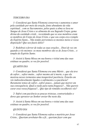 TERCEIRO DIA

   1- Considerai que Santa Filomena conservou e aumentou o amor
pela castidade por meio da oração, fonte abundante da vida
espiritual... com os Sacramentos, pelos quais a alma se lava no
Sangue de Jesus Cristo e se alimenta do seu Sagrado Corpo, gema
divina da castidade cristã... recordando que os seus membros eram
os membros do Corpo de Jesus Cristo, e que seu corpo era o templo
do Espírito Santo... Não tendes porventura os mesmos meios à vossa
disposição? Que uso fazeis deles?

   2- Redobrai o fervor de todas as suas orações... Dizei de vez em
quando a vós mesmos: os meus membros são os de Jesus Cristo... o
templo do Espírito Santo.

   3- Assisti à Santa Missa em sua honra e visitai uma das suas
estátuas ou quadro, se vos for possível.

  QUARTO DIA

   1- Considerai que Santa Filomena era uma Mártir... que ela teve
de sofrer... sofrer muito... sofrer mesmo até à morte, e que ela
mostrou nesses tormentos uma insuperável paciência. Estarão em
vós indissoluvelmente ligados o sofrimento e a paciência?
Raramente temos de sofrer...sofrer pouco... jamais que morrer em
sua consequência. Qual a razão para tanta fraqueza?... Não quereis
curar essa vossa fraqueza?... Que tipo de remédio escolhereis vós?

  2- Sofrei com paciência as poucas tristezas, contrariedades e
dores que aprouver ao Senhor enviar-lhe neste dia.

   3- Assisti à Santa Missa em sua honra e visitai uma das suas
estátuas ou quadro, se vos for possível.

  QUINTO DIA

  1- Considerai que Santa Filomena sofreu o martírio por Jesus
Cristo... Queriam arrebatar-lhe a fé... queriam fazer com que

                                                                  67
 