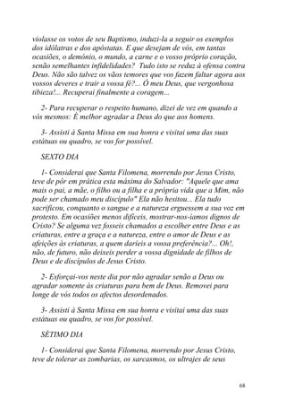 violasse os votos de seu Baptismo, induzi-la a seguir os exemplos
dos idólatras e dos apóstatas. E que desejam de vós, em tantas
ocasiões, o demónio, o mundo, a carne e o vosso próprio coração,
senão semelhantes infidelidades? Tudo isto se reduz à ofensa contra
Deus. Não são talvez os vãos temores que vos fazem faltar agora aos
vossos deveres e trair a vossa fé?... Ó meu Deus, que vergonhosa
tibieza!... Recuperai finalmente a coragem...

  2- Para recuperar o respeito humano, dizei de vez em quando a
vós mesmos: É melhor agradar a Deus do que aos homens.

   3- Assisti à Santa Missa em sua honra e visitai uma das suas
estátuas ou quadro, se vos for possível.

  SEXTO DIA

   1- Considerai que Santa Filomena, morrendo por Jesus Cristo,
teve de pôr em prática esta máxima do Salvador: "Aquele que ama
mais o pai, a mãe, o filho ou a filha e a própria vida que a Mim, não
pode ser chamado meu discípulo" Ela não hesitou... Ela tudo
sacrificou, conquanto o sangue e a natureza erguessem a sua voz em
protesto. Em ocasiões menos difíceis, mostrar-nos-íamos dignos de
Cristo? Se alguma vez fosseis chamados a escolher entre Deus e as
criaturas, entre a graça e a natureza, entre o amor de Deus e as
afeições às criaturas, a quem daríeis a vossa preferência?... Oh!,
não, de futuro, não deixeis perder a vossa dignidade de filhos de
Deus e de discípulos de Jesus Cristo.

   2- Esforçai-vos neste dia por não agradar senão a Deus ou
agradar somente às criaturas para bem de Deus. Removei para
longe de vós todos os afectos desordenados.

   3- Assisti à Santa Missa em sua honra e visitai uma das suas
estátuas ou quadro, se vos for possível.

  SÉTIMO DIA

   1- Considerai que Santa Filomena, morrendo por Jesus Cristo,
teve de tolerar as zombarias, os sarcasmos, os ultrajes de seus


                                                                   68
 