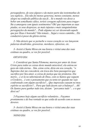 perseguidores, de seus algozes e da maior parte das testemunhas do
seu suplício... Ela não foi menos generosa, menos constante, menos
alegre na confissão pública da sua fé... Se o mundo vos desse a
beber um semelhante cálice, teríeis coragem suficiente para tragar-
lhe a amargura com iguais sentimentos? Oh! que importam as suas
piadas, os seus desprezos, as mais injustas e mais sanguinolentas
perseguições do mundo?... Pode alguma vez ser desonrado aquele
que por Deus é honrado? Não temais... Segui o vosso caminho... Ele
conduzirá à posse da glória eterna.

  2- Não deixeis que se perturbe o vosso coração se vos lançarem
palavras desabridas, grosseiras, mordazes, ofensivas, etc.

   3- Assisti à Santa Missa em sua honra e visitai uma das suas
estátuas ou quadro, se vos for possível.

  OITAVO DIA

   1- Considerai que Santa Filomena, morreu por amor de Jesus
Cristo para todas as coisas deste mundo miserável, ela entrou no
gozo da vida eterna... Sim, estou certa, dizia em seu coração, “o
Supremo Juiz me concederá, em troca dos bens passageiros que
sacrifico por Seu amor, a coroa de justiça que me prometeu. Ela
morre... e ei-la no tabernáculo de Deus, com os Santos que seguem
o Cordeiro... é este o pensamento que eu tento ter quando me vejo
confrontado com algum sacrifício?... Que impressão causam no meu
espírito os sacrifícios?... Para que lado fazem cair a balança?... Ah!
Os Santos para ganhar tudo isto, diziam: “percamos tudo”... e o que
direi eu?

  2-Façamos hoje algum sacrifício voluntário... Façamos
prontamente e de boa vontade os que estão de acordo com os nossos
deveres.

   3- Assisti à Santa Missa em sua honra e visitai uma das suas
estátuas ou quadro, se vos for possível.

  NONO DIA



                                                                    69
 