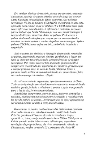 Era também símbolo de martírio porque era costume suspender
âncoras ao pescoço de alguns cristãos antes de lançá-los ao mar.
Santa Filomena foi lançada ao Tibre, conforme suas próprias
revelações. No fim da palavra FILUMENA encontrava-se uma seta,
apontada para cima e, entre as sílabas TE e CUM havia mais duas
setas, diferentes uma da outra. A diferença e variedade das setas
parece indicar que Santa Filomena foi com elas martirizada por 3
vezes e de diversas maneiras. Antes da palavra PAX, estava a
palma, símbolo de triunfo e que sempre parece nos túmulos dos
mártires nas catacumbas e, abaixo da palma, um azorrague. Após a
palavra TECUM, havia enfim um lírio, símbolo de inocência e
virgindade.

   Após o exame dos símbolos e inscrição, foram então removidas
as placas, aparecendo preso ao cimento que flechava o lugar, um
vaso de vidro um tanto fracionado, com um depósito de sangue
ressequido. Por várias vezes se tem analisado quimicamente o
sangue seco encontrado nas sepulturas dos mártires, provando que
é sangue genuíno, mas, no caso de Santa Filomena, temos a
garantia muito melhor de sua autenticidade nos maravilhosos fatos
sucedidos com a preciosíssima relíquia.

   Ao retirar o resto da argamassa, apareceram os ossos da Santa.
Todas as relíquias foram cuidadosamente encerradas num caixão de
madeira que foi fechado e selado em 3 pontos e, após transportado
para a luz do dia, foi novamente aberto.
   Autoridades competentes, entre as quais, doutores, cirurgiões e
teólogos, examinaram minuciosamente o conteúdo e reconheceram
ter havido fratura do crânio. Declararam que os ossos aparentavam
ser de uma menina de doze a treze anos de idade.

   Declararam os peritos conhecedores das Catacumbas romanas,
de acordo com os seus estudos acerca do cemitério de Santa
Priscila, que Santa Filomena deveria ter vivido nos tempos
apostólicos, isto é, em época não posterior a 150 ou 160 depois de
Cristo, quando muito. Mas veremos adiante que, segundo as
revelações da própria Santa, ela viveu ao tempo do reinado de
Diocleciano, em fins do século III e princípios do século IV.

                                                                     7
 