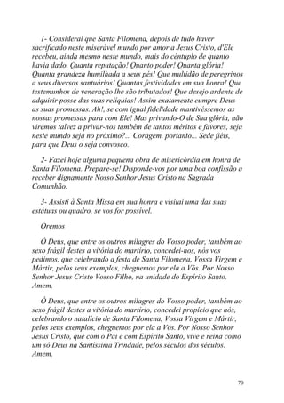 1- Considerai que Santa Filomena, depois de tudo haver
sacrificado neste miserável mundo por amor a Jesus Cristo, d'Ele
recebeu, ainda mesmo neste mundo, mais do cêntuplo de quanto
havia dado. Quanta reputação! Quanto poder! Quanta glória!
Quanta grandeza humilhada a seus pés! Que multidão de peregrinos
a seus diversos santuários! Quantas festividades em sua honra! Que
testemunhos de veneração lhe são tributados! Que desejo ardente de
adquirir posse das suas relíquias! Assim exatamente cumpre Deus
as suas promessas. Ah!, se com igual fidelidade mantivéssemos as
nossas promessas para com Ele! Mas privando-O de Sua glória, não
viremos talvez a privar-nos também de tantos méritos e favores, seja
neste mundo seja no próximo?... Coragem, portanto... Sede fiéis,
para que Deus o seja convosco.

   2- Fazei hoje alguma pequena obra de misericórdia em honra de
Santa Filomena. Prepare-se! Disponde-vos por uma boa confissão a
receber dignamente Nosso Senhor Jesus Cristo na Sagrada
Comunhão.

   3- Assisti à Santa Missa em sua honra e visitai uma das suas
estátuas ou quadro, se vos for possível.

  Oremos

   Ó Deus, que entre os outros milagres do Vosso poder, também ao
sexo frágil destes a vitória do martírio, concedei-nos, nós vos
pedimos, que celebrando a festa de Santa Filomena, Vossa Virgem e
Mártir, pelos seus exemplos, cheguemos por ela a Vós. Por Nosso
Senhor Jesus Cristo Vosso Filho, na unidade do Espírito Santo.
Amem.

   Ó Deus, que entre os outros milagres do Vosso poder, também ao
sexo frágil destes a vitória do martírio, concedei propício que nós,
celebrando o natalício de Santa Filomena, Vossa Virgem e Mártir,
pelos seus exemplos, cheguemos por ela a Vós. Por Nosso Senhor
Jesus Cristo, que com o Pai e com Espírito Santo, vive e reina como
um só Deus na Santíssima Trindade, pelos séculos dos séculos.
Amem.


                                                                  70
 