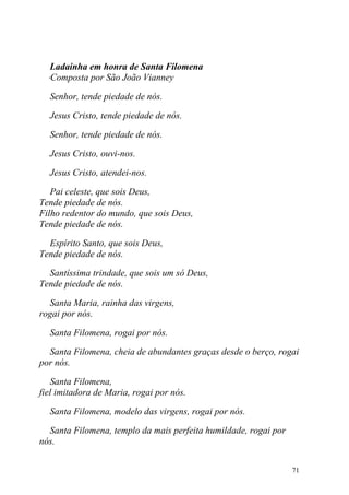Ladainha em honra de Santa Filomena
 oComposta por São João Vianney

  Senhor, tende piedade de nós.

  Jesus Cristo, tende piedade de nós.

  Senhor, tende piedade de nós.

  Jesus Cristo, ouvi-nos.

  Jesus Cristo, atendei-nos.

   Pai celeste, que sois Deus,
Tende piedade de nós.
Filho redentor do mundo, que sois Deus,
Tende piedade de nós.

  Espírito Santo, que sois Deus,
Tende piedade de nós.

  Santíssima trindade, que sois um só Deus,
Tende piedade de nós.

  Santa Maria, rainha das virgens,
rogai por nós.

  Santa Filomena, rogai por nós.

  Santa Filomena, cheia de abundantes graças desde o berço, rogai
por nós.

   Santa Filomena,
fiel imitadora de Maria, rogai por nós.

  Santa Filomena, modelo das virgens, rogai por nós.

  Santa Filomena, templo da mais perfeita humildade, rogai por
nós.


                                                                 71
 