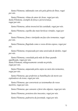 Santa Filomena, inflamada com zelo pela glória de Deus, rogai
por nós.

  Santa Filomena, vítima do amor de Jesus, rogai por nós.
Santa Filomena, exemplo de força e perseverança,
rogai por nós.

  Santa Filomena, atleta invencível da castidade, rogai por nós.

  Santa Filomena, espelho das mais heróicas virtudes, rogai por
nós.

  Santa Filomena, firme e intrépida em face dos tormentos, rogai
por nós.

  Santa Filomena, flagelada como o vosso divino esposo, rogai por
nós.

  Santa Filomena, trespassada por uma saraivada de dardos, rogai
por nós.

  Santa Filomena, consolada pela mãe de Deus quando
aguilhoada, rogai por nós.
Santa Filomena, milagrosamente curada na prisão,
rogai por nós.

  Santa Filomena, amparada pelos anjos no meio dos tormentos,
rogai por nós.

   Santa Filomena, que preferiste as humilhações da morte aos
esplendores do trono, rogai por nós.

  Santa Filomena, que converteste as testemunhas do vosso
martírio, rogai por nós.

  Santa Filomena, que cansaste o furor dos algozes, rogai por nós.

  Santa Filomena, protetora dos inocentes, rogai por nós.

  Santa Filomena, padroeira da juventude, rogai por nós.


                                                                   72
 