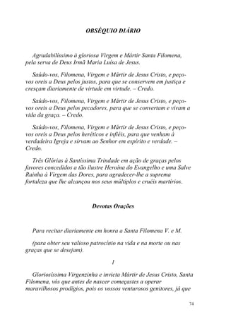 OBSÉQUIO DIÁRIO



   Agradabilíssimo à gloriosa Virgem e Mártir Santa Filomena,
pela serva de Deus Irmã Maria Luísa de Jesus.

   Saúdo-vos, Filomena, Virgem e Mártir de Jesus Cristo, e peço-
vos oreis a Deus pelos justos, para que se conservem em justiça e
cresçam diariamente de virtude em virtude. – Credo.

   Saúdo-vos, Filomena, Virgem e Mártir de Jesus Cristo, e peço-
vos oreis a Deus pelos pecadores, para que se convertam e vivam a
vida da graça. – Credo.

   Saúdo-vos, Filomena, Virgem e Mártir de Jesus Cristo, e peço-
vos oreis a Deus pelos heréticos e infiéis, para que venham à
verdadeira Igreja e sirvam ao Senhor em espírito e verdade. –
Credo.

   Três Glórias à Santíssima Trindade em ação de graças pelos
favores concedidos a tão ilustre Heroína do Evangelho e uma Salve
Rainha à Virgem das Dores, para agradecer-lhe a suprema
fortaleza que lhe alcançou nos seus múltiplos e cruéis martírios.



                           Devotas Orações



  Para recitar diariamente em honra a Santa Filomena V. e M.

  (para obter seu valioso patrocínio na vida e na morte ou nas
graças que se desejam).

                                  1

   Gloriosíssima Virgenzinha e invicta Mártir de Jesus Cristo, Santa
Filomena, vós que antes de nascer começastes a operar
maravilhosos prodígios, pois os vossos venturosos genitores, já que

                                                                    74
 