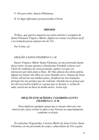 V. Ora pro nobis, Sancta Philumena;

  R. Ut digni efficiamur promissionibus Christi.



                              OREMOS

   Ó Deus, que queries amparar-nos pelos méritos e exemplos de
Santa Filomena Virgem e Mártir, dignai-vos tornar-vos firmes na fé
e na tentação possa separar-nos de Vós.

  Por Cristo, etc.



  ORAÇÃO A SANTA FILOMENA V.e M.

   Ilustre Virgem e Mártir Santa Filomena, eis-me prostrado diante
desse trono, em que aprouve à Santíssima Trindade colocar-vos!
Cheio de confiança na vossa proteção, suplico-vos que vos
interesseis por mim junto a Deus. Ah! Das alturas da celeste pátria,
dignai-vos lançar um olhar ao vosso humilde servo. Esposa de Jesus
Cristo, aliviai-me nas minhas penas; fortificai-me nas tentações;
protegei-me nos perigos que me rodeiam; obtende-me as graças que
me são necessária (expõe-se a graça que se deseja), e, acima de
tudo, assisti-me na hora de minha morte. Assim seja.



         ORAÇÃO EFICACÍSSIMA À GLORIOSA SANTA
                  FILOMENA V. E M.

       Para implorar qualquer graça que se deseje obter por sua
 intercessão; para recitar-se após a sua Novena ou separadamente,
                         conforme se deseje.



   Ó castíssima Virgenzinha, ó invicta Mártir de Jesus Cristo, Santa
Filomena, eis-me prostrado de corpo e alma diante de Vós a quem

                                                                  76
 