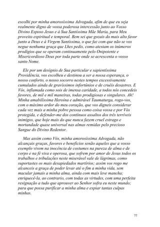 escolhi por minha amorosíssima Advogada, afim de que eu seja
realmente digno de vossa poderosa intercessão junto ao Vosso
Divino Esposo Jesus e à Sua Santíssima Mãe Maria, para Meu
proveito espiritual e temporal. Bem sei que gozais do mais alto favor
junto a Deus e à Virgem Santíssima, o que faz com que não se vos
negue nenhuma graça que Lhes pedis, como atestam os inúmeros
prodígios que se operam continuamente pelo Onipotente e
Misericordioso Deus por toda parte onde se acrescenta o vosso
santo Nome.

   Ele por um desígnio de Sua particular e sapientíssima
Providência, vos escolheu e destinou a ser a nossa esperança, o
nosso conforto, o nosso socorro nestes tempos excessivamente
cumulados ainda de gravíssimos infortúnios e de cruéis desastres. E
Vós, inflamada como sois de imensa caridade, a todos nós concedeis
favores, de mil e mil maneiras, todas prodigiosas e singulares. Ah!
Minha amabilíssima Heroína e admirável Taumaturga, rogo-vos,
com o máximo ardor do meu coração, que vos digneis considerar
cada vez mais a minha pobre pessoa como coisa vossa e por Vós
protegida, e defender-me dos contínuos assaltos dos três terríveis
inimigos, que hoje mais do que nunca fazem cruel estrago e
mortandade quase universal nas almas remidas pelo precioso
Sangue do Divino Redentor.

   Mas assim como Vós, minha amorosíssima Advogada, não
alcançais graças, favores e benefícios senão aqueles que a vosso
exemplo vivem na inocência de costumes na pureza de alma e de
corpo e na fé viva e operosa, que sofrem por amor de Jesus todos os
trabalhos e tribulações neste miserável vale de lágrimas, como
suportastes os mais desapiedados martírios; assim vos rogo me
alcanceis a graça de poder levar até o fim a minha vida, sem
macular jamais a minha alma, ainda com mais leve mancha;
enriquecê-la, ao contrario, com todas as virtudes, com uma perfeita
resignação a tudo que aprouver ao Senhor sofra eu neste mundo;
para que possa purificar a minha alma e expiar tantas culpas
minhas.




                                                                   77
 