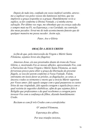 Depois de tudo isto, confiado em vosso inefável carinho, atrevo-
me a suplicar-vos pelos vossos tão luminosos méritos, que me
imploreis a graça (exponha-se a graça). Humildemente vo-lo a
suplico, se for conforme à Divina Vontade, e à minha eterna
salvação. Por último vos rogo, me obtenhais que eu cresça cada dia
e sempre mais na Fé, na Esperança, e na Caridade, na contrição
dos meus pecados: livrai-me de todo acontecimento funesto que de
qualquer maneira me possa suceder. Assim seja.

                         Pater, Ave e Glória



                    ORAÇÃO A JESUS CRISTO

   (a fim de que, pela intercessão da Virgem e Mártir Santa
Filomena, sejamos livres dos flagelos)

    Amoroso Jesus, eis-nos prostrados diante do trono da Vossa
Glória, e, mostrando-Vos as nossas aflições, apresentando-Vos, com
o Patrocínio da Vossa Virgem e Mártir Santa Filomena, as mais
fervorosas preces para obter a graça da libertação do presente
flagelo, se isso for porem conforme à Vossa Vontade. Falem,
entretanto em nosso favor as prisões, as flagelações, as setas, a
âncora e todos os tormentos e morte que a invicta Mártir suportou
por Vosso amor; fale aquele sangue com o qual purpureou os castos
lírios de sua virgindade, fale aquela coragem e aquela força com a
qual resistiu às sugestões diabólicas, afim de que sejamos fiéis à
Religião que professamos e da qual recebemos a coragem para
invocar-Vos com a confiança de filhos, dizendo humildemente:
Credo.

  Recitam-se com fé três Credos com a estrofezinha:

                        O’ amável Filomena,

                        Esperança dos aflitos,

                      Por teus triunfos invictos,


                                                                  78
 