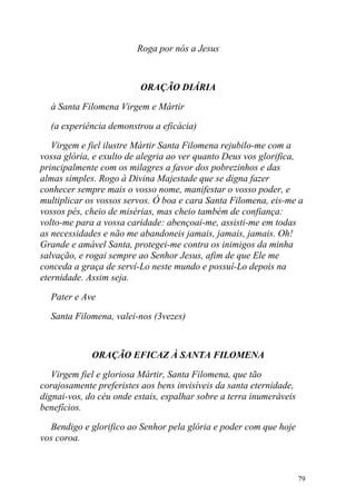 Roga por nós a Jesus



                         ORAÇÃO DIÁRIA

  à Santa Filomena Virgem e Mártir

  (a experiência demonstrou a eficácia)

   Virgem e fiel ilustre Mártir Santa Filomena rejubilo-me com a
vossa glória, e exulto de alegria ao ver quanto Deus vos glorifica,
principalmente com os milagres a favor dos pobrezinhos e das
almas simples. Rogo à Divina Majestade que se digna fazer
conhecer sempre mais o vosso nome, manifestar o vosso poder, e
multiplicar os vossos servos. Ó boa e cara Santa Filomena, eis-me a
vossos pés, cheio de misérias, mas cheio também de confiança:
volto-me para a vossa caridade: abençoai-me, assisti-me em todas
as necessidades e não me abandoneis jamais, jamais, jamais. Oh!
Grande e amável Santa, protegei-me contra os inimigos da minha
salvação, e rogai sempre ao Senhor Jesus, afim de que Ele me
conceda a graça de serví-Lo neste mundo e possuí-Lo depois na
eternidade. Assim seja.

  Pater e Ave

  Santa Filomena, valei-nos (3vezes)



             ORAÇÃO EFICAZ À SANTA FILOMENA

   Virgem fiel e gloriosa Mártir, Santa Filomena, que tão
corajosamente preferistes aos bens invisíveis da santa eternidade,
dignai-vos, do céu onde estais, espalhar sobre a terra inumeráveis
benefícios.

  Bendigo e glorifico ao Senhor pela glória e poder com que hoje
vos coroa.



                                                                     79
 