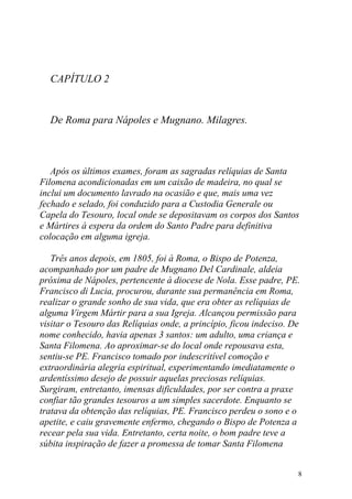 CAPÍTULO 2


  De Roma para Nápoles e Mugnano. Milagres.



   Após os últimos exames, foram as sagradas relíquias de Santa
Filomena acondicionadas em um caixão de madeira, no qual se
inclui um documento lavrado na ocasião e que, mais uma vez
fechado e selado, foi conduzido para a Custodia Generale ou
Capela do Tesouro, local onde se depositavam os corpos dos Santos
e Mártires à espera da ordem do Santo Padre para definitiva
colocação em alguma igreja.

   Três anos depois, em 1805, foi à Roma, o Bispo de Potenza,
acompanhado por um padre de Mugnano Del Cardinale, aldeia
próxima de Nápoles, pertencente à diocese de Nola. Esse padre, PE.
Francisco di Lucia, procurou, durante sua permanência em Roma,
realizar o grande sonho de sua vida, que era obter as relíquias de
alguma Virgem Mártir para a sua Igreja. Alcançou permissão para
visitar o Tesouro das Relíquias onde, a princípio, ficou indeciso. De
nome conhecido, havia apenas 3 santos: um adulto, uma criança e
Santa Filomena. Ao aproximar-se do local onde repousava esta,
sentiu-se PE. Francisco tomado por indescritível comoção e
extraordinária alegria espiritual, experimentando imediatamente o
ardentíssimo desejo de possuir aquelas preciosas relíquias.
Surgiram, entretanto, imensas dificuldades, por ser contra a praxe
confiar tão grandes tesouros a um simples sacerdote. Enquanto se
tratava da obtenção das relíquias, PE. Francisco perdeu o sono e o
apetite, e caiu gravemente enfermo, chegando o Bispo de Potenza a
recear pela sua vida. Entretanto, certa noite, o bom padre teve a
súbita inspiração de fazer a promessa de tomar Santa Filomena


                                                                    8
 