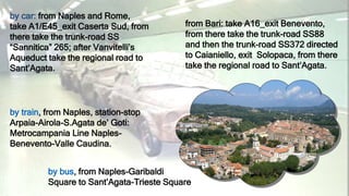 by car: from Naples and Rome,
take A1/E45_exit Caserta Sud, from
there take the trunk-road SS
“Sannitica” 265; after Vanvitelli’s
Aqueduct take the regional road to
Sant’Agata.
from Bari: take A16_exit Benevento,
from there take the trunk-road SS88
and then the trunk-road SS372 directed
to Caianiello, exit Solopaca, from there
take the regional road to Sant’Agata.
by bus, from Naples-Garibaldi
Square to Sant’Agata-Trieste Square
by train, from Naples, station-stop
Arpaia-Airola-S.Agata de’ Goti:
Metrocampania Line Naples-
Benevento-Valle Caudina.
 