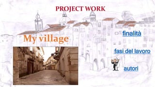 PROJECT WORK
My village
fasi del lavoro
autori
finalità
 