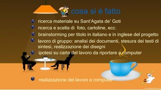 cosa si è fatto
ricerca materiale su Sant’Agata de’ Goti
brainstorming per titolo in italiano e in inglese del progetto
lavoro di gruppo: analisi dei documenti, stesura dei testi di
sintesi, realizzazione dei disegni
ipotesi su carta del lavoro da riportare a computer
realizzazione del lavoro a computer
ricerca e scelta di foto, cartoline, ecc.
 