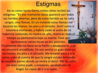 EstigmasAsí es como Santa Gema relata cómo recibió los estigmas: “En ese momento Jesús apareció con todas sus heridas abiertas, pero de estas heridas ya no salía sangre, sino flamas. En un instante estas flamas me tocaron las manos, los pies y el corazón. Sentí como si estuviera muriendo, y habría caído al suelo de no haberme sostenido mi madre en alto, mientras todo el tiempo yo permanecía bajo su manto. Tuve que permanecer varias horas en esa posición. Finalmente ella me besó en la frente y desapareció, y yo me encontré arrodillada. Yo aún sentía un gran dolor en las manos, los pies y el corazón. Me levanté para ir a la cama, y me di cuenta de que la sangre estaba brotando de aquellas partes donde yo sentía el dolor. Me las cubrí tan bien como pude, y entonces, ayudada por mi Ángel, fui capaz de ir a la cama...” 