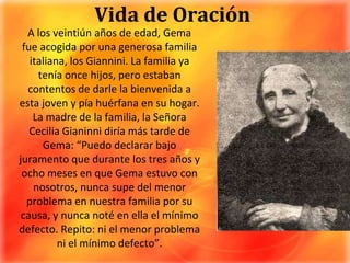 Vida de OraciónA los veintiún años de edad, Gema fue acogida por una generosa familia italiana, los Giannini. La familia ya tenía once hijos, pero estaban contentos de darle la bienvenida a esta joven y pía huérfana en su hogar. La madre de la familia, la Señora Cecilia Gianinni diría más tarde de Gema: “Puedo declarar bajo juramento que durante los tres años y ocho meses en que Gema estuvo con nosotros, nunca supe del menor problema en nuestra familia por su causa, y nunca noté en ella el mínimo defecto. Repito: ni el menor problema ni el mínimo defecto”.