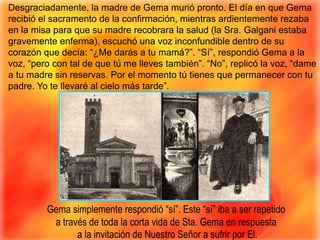 Desgraciadamente, la madre de Gema murió pronto. El día en que Gema recibió el sacramento de la confirmación, mientras ardientemente rezaba en la misa para que su madre recobrara la salud (la Sra. Galganiestaba gravemente enferma), escuchó una voz inconfundible dentro de su corazón que decía: “¿Me darás a tu mamá?”. “Sí”, respondió Gema a la voz, “pero con tal de que tú me lleves también”. “No”, replicó la voz, “dame a tu madre sin reservas. Por el momento tú tienes que permanecer con tu padre. Yo te llevaré al cielo más tarde”. Gema simplemente respondió “sí”. Este “sí” iba a ser repetido a través de toda la corta vida de Sta. Gema en respuesta a la invitación de Nuestro Señor a sufrir por El.