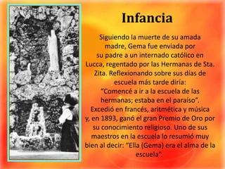 InfanciaSiguiendo la muerte de su amada madre, Gema fue enviada por su padre a un internado católico en Lucca, regentado por las Hermanas de Sta. Zita. Reflexionando sobre sus días de escuela más tarde diría: “Comencé a ir a la escuela de las hermanas; estaba en el paraíso”.Excedió en francés, aritmética y música y, en 1893, ganó el gran Premio de Oro por su conocimiento religioso. Uno de sus maestros en la escuela lo resumió muy bien al decir: “Ella (Gema) era el alma de la escuela”. 
