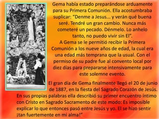 Gema había estado preparándose arduamente para su Primera Comunión. Ella acostumbraba suplicar: “Denme a Jesus... y verán qué buena seré. Tendré un gran cambio. Nunca más cometeré un pecado. Dénmelo. Lo anhelo tanto, no puedo vivir sin El”.A Gema se le permitió recibir la Primera Comunión a los nueve años de edad, la cual era una edad más temprana que la usual. Con el permiso de su padre fue al convento local por diez días para prepararse intensivamente para este solemne evento.El gran día de Gema finalmente llegó el 20 de junio de 1887, en la fiesta del Sagrado Corazón de Jesús.En sus propias palabras ella describió su primer encuentro íntimo con Cristo en Sagrado Sacramento de este modo: Es imposible explicar lo que entonces pasó entre Jesús y yo. El se hizo sentir ¡tan fuertemente en mi alma!”
