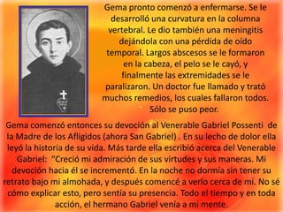 Gema pronto comenzó a enfermarse. Se le desarrolló una curvatura en la columna vertebral. Le dio también una meningitis dejándola con una pérdida de oído temporal. Largos abscesos se le formaron en la cabeza, el pelo se le cayó, y finalmente las extremidades se le paralizaron. Un doctor fue llamado y trató muchos remedios, los cuales fallaron todos. Sólo se puso peor. Gema comenzó entonces su devoción al Venerable Gabriel Possenti  de la Madre de los Afligidos (ahora San Gabriel) . En su lecho de dolor ella leyó la historia de su vida. Más tarde ella escribió acerca del Venerable Gabriel:  “Creció mi admiración de sus virtudes y sus maneras. Mi devoción hacia él se incrementó. En la noche no dormía sin tener su retrato bajo mi almohada, y después comencé a verlo cerca de mí. No sé cómo explicar esto, pero sentía su presencia. Todo el tiempo y en toda acción, el hermano Gabriel venía a mi mente.