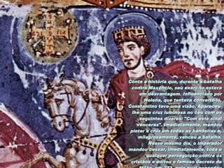 Conta a história que, durante a batalha contra Maxêncio, seu exército estava em desvantagem. Influenciado por Helena, que tentava convertê-lo, Constantino teve uma visão. Apareceu-lhe uma cruz luminosa no céu com os seguintes dizeres: "Com este sinal vencerás". Imediatamente, mandou pintar a cruz em todas as bandeiras e, milagrosamente, venceu a batalha. Nesse mesmo dia, o imperador mandou cessar, imediatamente, toda e qualquer perseguição contra os cristãos e editou o famoso decreto de Milão, em 313, pelo qual concedeu liberdade de culto aos cristãos e deu a Helena o honroso título de "Augusta".   