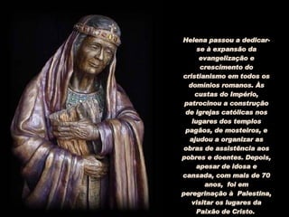 Helena passou a dedicar-se à expansão da evangelização e crescimento do cristianismo em todos os domínios romanos. Às custas do Império, patrocinou a construção de igrejas católicas nos lugares dos templos pagãos, de mosteiros, e ajudou a organizar as obras de assistência aos pobres e doentes. Depois, apesar de idosa e cansada, com mais de 70 anos,  foi em peregrinação à  Palestina, visitar os lugares da Paixão de Cristo.  