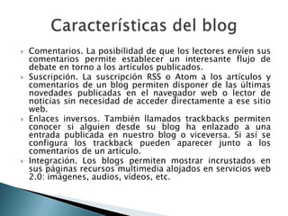  Comentarios. La posibilidad de que los lectores envíen sus
comentarios permite establecer un interesante flujo de
debate en torno a los artículos publicados.
 Suscripción. La suscripción RSS o Atom a los artículos y
comentarios de un blog permiten disponer de las últimas
novedades publicadas en el navegador web o lector de
noticias sin necesidad de acceder directamente a ese sitio
web.
 Enlaces inversos. También llamados trackbacks permiten
conocer si alguien desde su blog ha enlazado a una
entrada publicada en nuestro blog o viceversa. Si así se
configura los trackback pueden aparecer junto a los
comentarios de un artículo.
 Integración. Los blogs permiten mostrar incrustados en
sus páginas recursos multimedia alojados en servicios web
2.0: imágenes, audios, vídeos, etc.
 