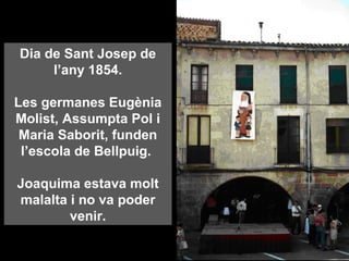 Dia de Sant Josep de
l’any 1854.
Les germanes Eugènia
Molist, Assumpta Pol i
Maria Saborit, funden
l’escola de Bellpuig.
Joaquima estava molt
malalta i no va poder
venir.
 