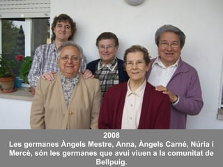 2008
Les germanes Àngels Mestre, Anna, Àngels Carné, Núria i
Mercè, són les germanes que avui viuen a la comunitat de
Bellpuig.
 
