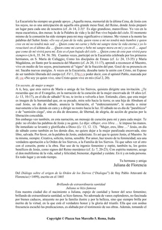 Copyright © Piazza San Marcello 5. Roma, Italia
La Eucaristía ha siempre un grande apoyo. ¿Aquella mesa, memorial de la última Cena, de Jesús con
los suyos, no es una anticipación de aquella otra grande mesa final, del Reino, donde Jesús preparó
un lugar para cada uno de nosotros (cf. Jn 14, 2-3)? Es algo grandioso, maravilloso. Yo veo en la
mesa eucarística, dos mesas: la de la Palabra de vida y la del Pan vivo bajado del cielo. El momento
mismo de la comunión ha sido siempre para mi muy significativo e intenso. Me vienen a la mente las
palabras del Señor Jesús: «Yo soy el pan de la vida, quien viene a mí no tendrá más hambre y quien
cree en mí no tendrá más sed … Quien come mi carne y bebe mi sangre tiene la vida eterna y yo lo
resucitaré en el último día … Quien come mi carne y bebe mi sangre mora en mí y yo en él … aquel
que come de mí vivirá para mí. Este es el pan bajado del cielo … Quien come de este pan vivirá para
siempre» (Jn 6, 35. 54. 56. 58). Cuantas veces, participé en la Eucaristía celebrada por los primeros
hermanos, en S. María de Cafaggio¡ Como los discípulos de Emaus (cf. Lc 24, 13-35) y María
Magdalena, en llanto por la ausencia del Maestro (cf. Jn 20, 11-17), aprendí a reconocer al Maestro,
vivo en medio de los suyos, precisamente al "signo" de la fracción del pan. Gocé de su presencia en
mí. Sacaba nuevas energías. A veces en la Eucaristía, deseaba tanto la unión con Cristo, mi Esposo
de ser también liberada del cuerpo (cf. Fil 1, 23)[17] y poder decir, con el apóstol Pablo, marcada por
él; [18] «No soy yo quien vive, sino Cristo quien vive en mí» (Gal 2, 20).
Un secreto, de mujer a mujer
A ti, hoy, que eres sierva de María o amiga de los Siervos, quisiera dirigirte una invitación. ¿Te
recuerdas que en el Evangelio, en la narración de la curación de la mujer encorvada de 18 años (cf.
Lc 13, 10-17), en el día de sábado? Si no, te invito a volverla a leer. Entiendo, claro, que esta mujer
es imagen de la humanidad que, en su pecado, mira solo hacia la tierra; es una hija de Abraham al
cual Jesús, un día de sábado, anuncia la liberación, el "enderezamiento", le enseña a mirar
nuevamente a los demás en cara y a dirigir su rostro hacia la luz. El sábado no es día de "paralíticos"
o de "sumisión ciega", sino es día de descanso, de libertad, de alegría, de acción de gracias por la
liberación concedida.
Sin embargo veo también, en esta narración, un mensaje de curación para mí y para cada mujer. Te
pido: no olvides las palabras de Jesús y su gesto. Le dijo: «Mujer, eres libra … le impuso las manos.
De inmediato se levantó y glorificaba a Dios» (Lc 13, 12. 13). "Mujer, eres, libre …" Jesús, en día
de sábado como también en los demás días, no quiere dejar a la mujer paralizada encorvada, sino
libre, salvada. Por favor, en la palabra de Jesús, enderézate. Es así que te quiere Jesús, el Maestro. Se
tu misma, siempre. Creativa, solícita, tierna, sensible. Por amor, haz tesoro de tu femineidad; sea una
verdadera aportación a la Orden de los Siervos, a la Familia de los Siervos. Tú que sabes ver al otro
con el corazón, ponte a la obra. Haz uso de tu ingenio femenino y repite, también tu, los gestos
benéficos de Jesús, como signos del Reino mesiánico (cf. Lc 7, 20-23). Con espíritu materno, acoge
el don multiforme de la vida, salud y felicidad, bienestar, dignidad y cuídate. En ti y en toda persona.
En todo lugar y en todo tiempo.
Tu hermana y amiga
Juliana de Florencia
Del Diálogo sobre el origen de la Orden de los Siervos (“Dialogus”) de fray Pablo Attavanti de
Florencia (+1499), escrito en el 1465
Brillando de extraordinaria santidad
Juliana se hizo famosa
Esta nuestra ciudad dio el nacimiento a Juliana, espejo de castidad y honor del sexo femenino;
brillando de extraordinaria santidad, se hizo famosa. No adornada de vanos esplendores, no fascinada
por bienes caducos, atrayente no por la familia ilustre y por la belleza, sino que siempre brilla por
merito de la virtud, en la que está el verdadero honor y la gloria del triunfo. Ella que con asidua
frecuencia escuchó las predicaciones, es alabada por el testimonio de sus obras. Además, tomando el
 