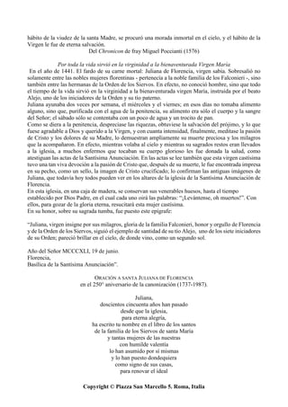 Copyright © Piazza San Marcello 5. Roma, Italia
hábito de la viudez de la santa Madre, se procuró una morada inmortal en el cielo, y el hábito de la
Virgen le fue de eterna salvación.
Del Chronicon de fray Miguel Poccianti (1576)
Por toda la vida sirvió en la virginidad a la bienaventurada Virgen María
En el año de 1441. El fardo de su carne mortal: Juliana de Florencia, virgen sabia. Sobresalió no
solamente entre las nobles mujeres florentinas - pertenecía a la noble familia de los Falconieri -, sino
también entre las hermanas de la Orden de los Siervos. En efecto, no conoció hombre, sino que todo
el tiempo de la vida sirvió en la virginidad a la bienaventurada virgen María, instruida por el beato
Alejo, uno de los iniciadores de la Orden y su tío paterno.
Juliana ayunaba dos veces por semana, el miércoles y el viernes; en esos días no tomaba alimento
alguno, sino que, purificada con el agua de la penitencia, su alimento era sólo el cuerpo y la sangre
del Señor; el sábado sólo se contentaba con un poco de agua y un trocito de pan.
Como se diera a la penitencia, despreciase las riquezas, obtuviese la salvación del prójimo, y lo que
fuese agradable a Dios y querido a la Virgen, y con cuanta intensidad, finalmente, meditase la pasión
de Cristo y los dolores de su Madre, lo demuestran ampliamente su muerte preciosa y los milagros
que la acompañaron. En efecto, mientras volaba al cielo y mientras su sagrados restos eran llevados
a la iglesia, a muchos enfermos que tocaban su cuerpo glorioso les fue donada la salud, como
atestiguan las actas de la Santísima Anunciación. En las actas se lee también que esta virgen castísima
tuvo una tan viva devoción a la pasión de Cristo que, después de su muerte, le fue encontrada impresa
en su pecho, como un sello, la imagen de Cristo crucificado; lo confirman las antiguas imágenes de
Juliana, que todavía hoy todos pueden ver en los altares de la iglesia de la Santísima Anunciación de
Florencia.
En esta iglesia, en una caja de madera, se conservan sus venerables huesos, hasta el tiempo
establecido por Dios Padre, en el cual cada uno oirá las palabras: “¡Levántense, oh muertos!”. Con
ellos, para gozar de la gloria eterna, resucitará esta mujer castísima.
En su honor, sobre su sagrada tumba, fue puesto este epígrafe:
“Juliana, virgen insigne por sus milagros, gloria de la familia Falconieri, honor y orgullo de Florencia
y de la Orden de los Siervos, siguió el ejemplo de santidad de su tío Alejo, uno de los siete iniciadores
de su Orden; pareció brillar en el cielo, de donde vino, como un segundo sol.
Año del Señor MCCCXLI, 19 de junio.
Florencia,
Basílica de la Santísima Anunciación”.
ORACIÓN A SANTA JULIANA DE FLORENCIA
en el 250° aniversario de la canonización (1737-1987).
Juliana,
doscientos cincuenta años han pasado
desde que la iglesia,
para eterna alegría,
ha escrito tu nombre en el libro de los santos
de la familia de los Siervos de santa María
y tantas mujeres de las nuestras
con humilde valentía
lo han asumido por sí mismas
y lo han puesto dondequiera
como signo de sus casas,
para renovar el ideal
 