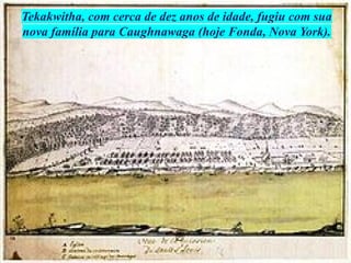 Tekakwitha, com cerca de dez anos de idade, fugiu com sua
nova família para Caughnawaga (hoje Fonda, Nova York).
 