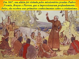 Em 1667, sua aldeia foi visitada pelos missionários jesuítas Padres
Fremin, Bruyas e Pierron, que a impressionaram profundamente.
Deles, ela recebeu seus primeiros conhecimentos sobre o cristianismo.
 