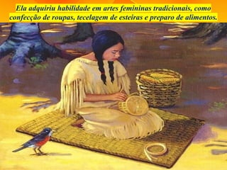 Ela adquiriu habilidade em artes femininas tradicionais, como
confecção de roupas, tecelagem de esteiras e preparo de alimentos.
 