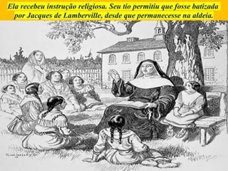 Ela recebeu instrução religiosa. Seu tio permitiu que fosse batizada
por Jacques de Lamberville, desde que permanecesse na aldeia.
 