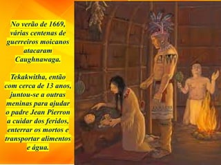 No verão de 1669,
várias centenas de
guerreiros moicanos
atacaram
Caughnawaga.
Tekakwitha, então
com cerca de 13 anos,
juntou-se a outras
meninas para ajudar
o padre Jean Pierron
a cuidar dos feridos,
enterrar os mortos e
transportar alimentos
e água.
 