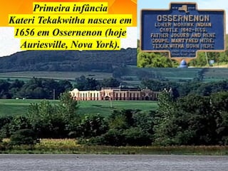 Primeira infância
Kateri Tekakwitha nasceu em
1656 em Ossernenon (hoje
Auriesville, Nova York).
 