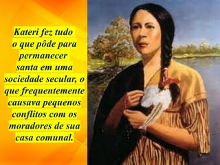 Kateri fez tudo
o que pôde para
permanecer
santa em uma
sociedade secular, o
que frequentemente
causava pequenos
conflitos com os
moradores de sua
casa comunal.
 