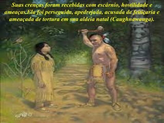 Suas crenças foram recebidas com escárnio, hostilidade e
ameaças.Ela foi perseguida, apedrejada, acusada de feitiçaria e
ameaçada de tortura em sua aldeia natal (Caughnawauga).
 