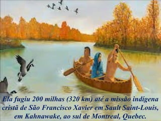 Ela fugiu 200 milhas (320 km) até a missão indígena
cristã de São Francisco Xavier em Sault Saint-Louis,
em Kahnawake, ao sul de Montreal, Quebec.
 