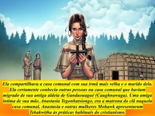 Ela compartilhava a casa comunal com sua irmã mais velha e o marido dela.
Ela certamente conhecia outras pessoas na casa comunal que haviam
migrado de sua antiga aldeia de Gandaouagué (Caughnawaga). Uma amiga
íntima de sua mãe, Anastasia Tegonhatsiongo, era a matrona do clã naquela
casa comunal. Anastasia e outras mulheres Mohawk apresentaram
Tekakwitha às práticas habituais do cristianismo.
 