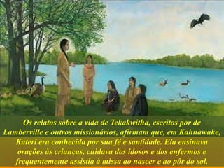 Os relatos sobre a vida de Tekakwitha, escritos por de
Lamberville e outros missionários, afirmam que, em Kahnawake,
Kateri era conhecida por sua fé e santidade. Ela ensinava
orações às crianças, cuidava dos idosos e dos enfermos e
frequentemente assistia à missa ao nascer e ao pôr do sol.
 