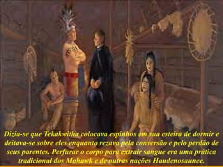 Dizia-se que Tekakwitha colocava espinhos em sua esteira de dormir e
deitava-se sobre eles enquanto rezava pela conversão e pelo perdão de
seus parentes. Perfurar o corpo para extrair sangue era uma prática
tradicional dos Mohawk e de outras nações Haudenosaunee.
 