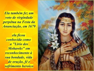 Ela também fez um
voto de virgindade
perpétua na Festa da
Anunciação, em 1679
ela ficou
conhecida como
a "Lírio dos
Mohawks" em
reconhecimento à
sua bondade, vida
de oração, fé e
sofrimento heroico
 