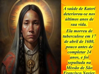 A saúde de Kateri
deteriorou-se nos
últimos anos de
sua vida.
Ela morreu de
tuberculose em 17
de abril de 1680,
pouco antes de
completar 24
anos, e foi
sepultada na
Missão de São
 